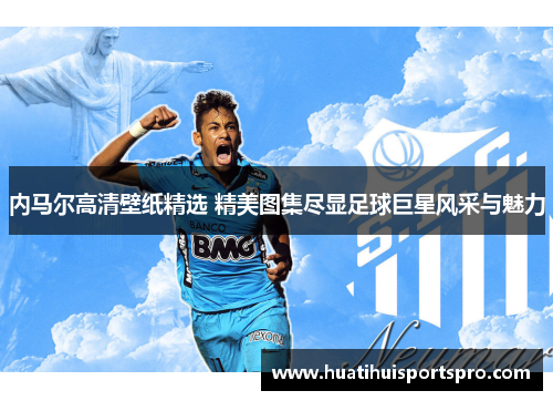内马尔高清壁纸精选 精美图集尽显足球巨星风采与魅力