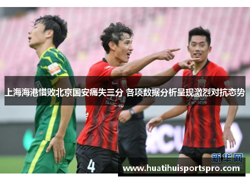 上海海港惜败北京国安痛失三分 各项数据分析呈现激烈对抗态势
