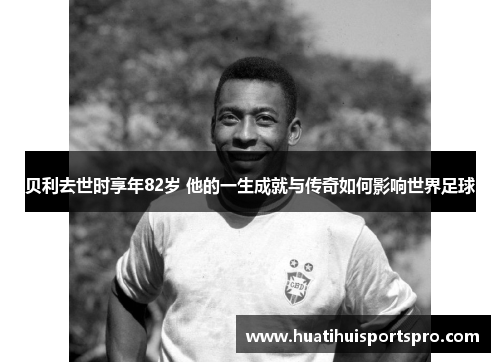 贝利去世时享年82岁 他的一生成就与传奇如何影响世界足球