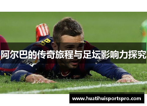 阿尔巴的传奇旅程与足坛影响力探究