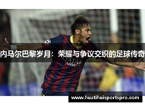 内马尔巴黎岁月：荣耀与争议交织的足球传奇