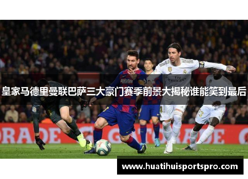 皇家马德里曼联巴萨三大豪门赛季前景大揭秘谁能笑到最后