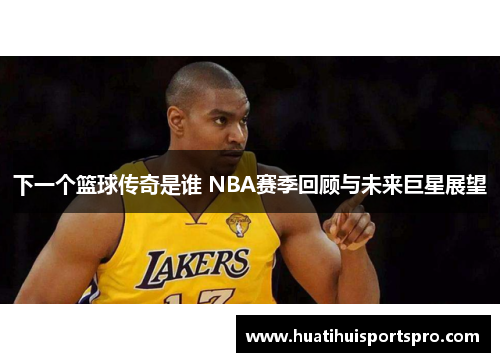 下一个篮球传奇是谁 NBA赛季回顾与未来巨星展望