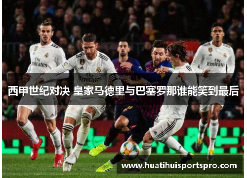 西甲世纪对决 皇家马德里与巴塞罗那谁能笑到最后