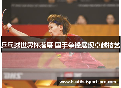 乒乓球世界杯落幕 国手争锋展现卓越技艺