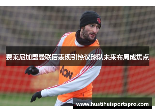 费莱尼加盟曼联后表现引热议球队未来布局成焦点