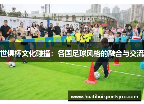 世俱杯文化碰撞：各国足球风格的融合与交流
